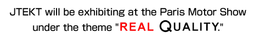 JTEKT will be exhibiting at the Paris Motor Show under the theme "REAL QUALITY."