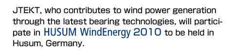 JTEKT, who contributes to wind power generation through the latest bearing technologies, will participate in HUSUM WindEnergy 2010 to be held in Husum, Germany. 
