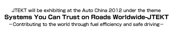 JTEKT will be exhibiting at the Auto China 2012 under the theme Systems You Can Trust on Roads Worldwide-JTEKT －Contributing to the world through fuel efficiency and safe driving－