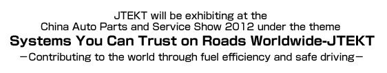 JTEKT will be exhibiting at the China Auto Parts and Service Show 2012 under the theme Systems You Can Trust on Roads Worldwide-JTEKT －Contributing to the world through fuel efficiency and safe driving－
