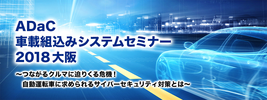 ADaC 車載組込みシステムセミナー 2018大阪~つながるクルマに迫りくる危機!自動運転車に求められるサイバーセキュリティ対策とは~